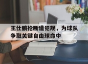 -王仕鹏抢断遭犯规，为球队争取关键自由球命中