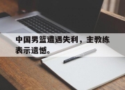 IM电竞赌博-中国男篮遭遇失利，主教练表示遗憾。