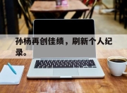 IM电竞体育平台-孙杨再创佳绩，刷新个人纪录。