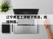 IM电竞-辽宁男篮上演帽子戏法，技惊四座。