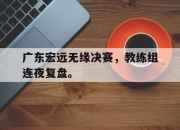 IM电竞赌博-广东宏远无缘决赛，教练组连夜复盘。