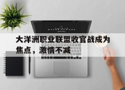 IM电竞体育平台-大洋洲职业联盟收官战成为焦点，激情不减
