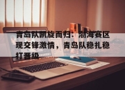 IM电竞体育平台-青岛队凯旋而归：渤海赛区现交锋激情，青岛队稳扎稳打晋级
