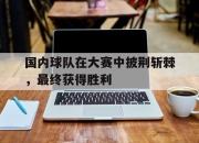 IM电竞-国内球队在大赛中披荆斩棘，最终获得胜利