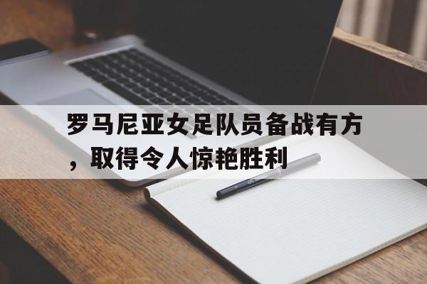 罗马尼亚女足队员备战有方，取得令人惊艳胜利