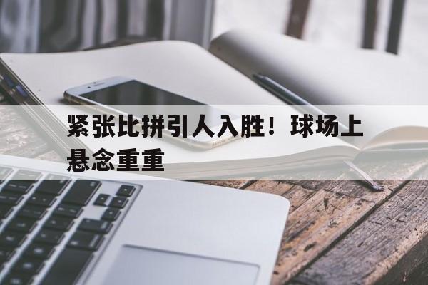 紧张比拼引人入胜！球场上悬念重重